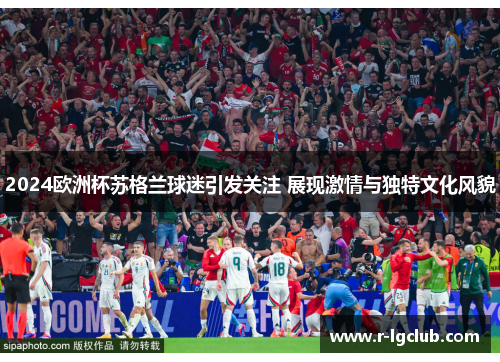 2024欧洲杯苏格兰球迷引发关注 展现激情与独特文化风貌