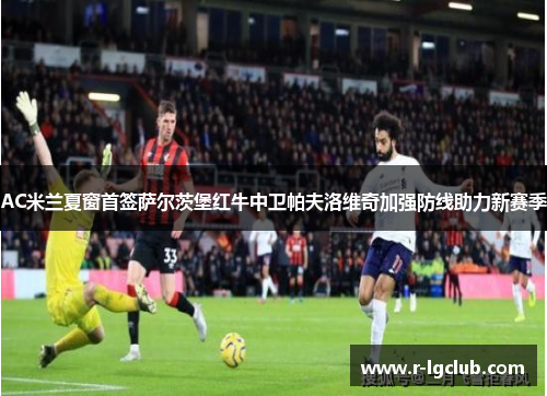 AC米兰夏窗首签萨尔茨堡红牛中卫帕夫洛维奇加强防线助力新赛季 AC米兰夏窗首签萨尔茨堡红牛中卫帕夫洛维奇加强防线助力新赛季