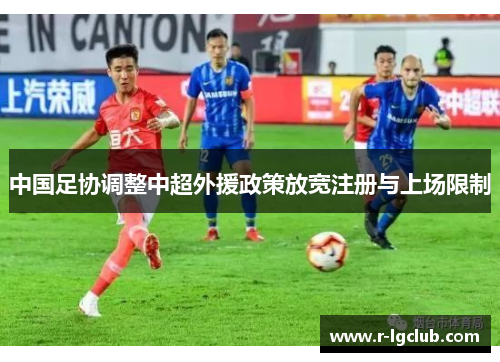 中国足协调整中超外援政策放宽注册与上场限制