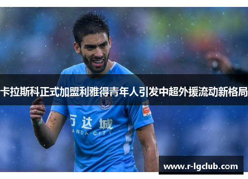 卡拉斯科正式加盟利雅得青年人引发中超外援流动新格局 卡拉斯科正式加盟利雅得青年人引发中超外援流动新格局