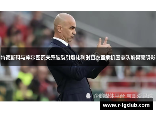 特德斯科与库尔图瓦关系破裂引爆比利时更衣室危机国家队前景蒙阴影 特德斯科与库尔图瓦关系破裂引爆比利时更衣室危机国家队前景蒙阴影