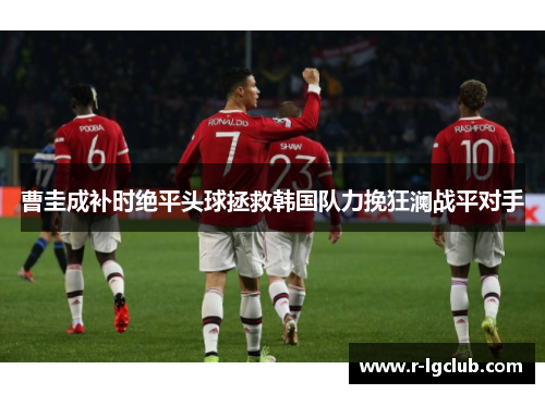 曹圭成补时绝平头球拯救韩国队力挽狂澜战平对手 曹圭成补时绝平头球拯救韩国队力挽狂澜战平对手