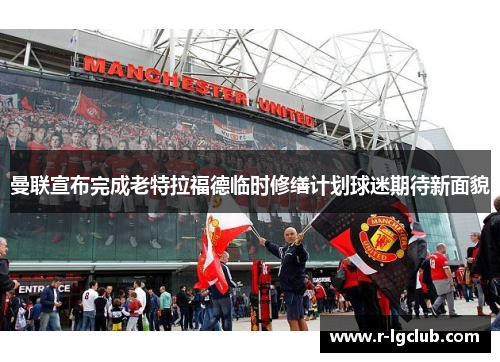 曼联宣布完成老特拉福德临时修缮计划球迷期待新面貌 曼联宣布完成老特拉福德临时修缮计划球迷期待新面貌